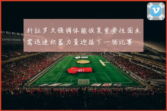 科拉罗夫强调体能恢复重要性国米需迅速积蓄力量迎接下一场比赛
