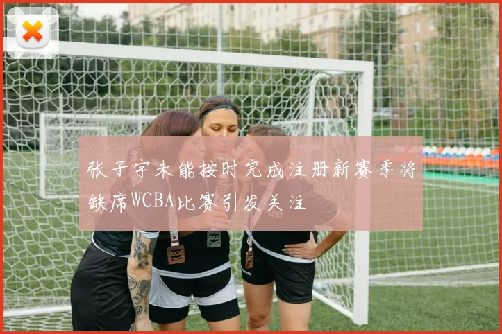 张子宇未能按时完成注册新赛季将缺席WCBA比赛引发关注