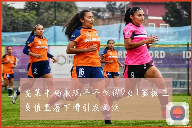 克莱半场表现平平仅得9分1篮板正负值显著下滑引发关注