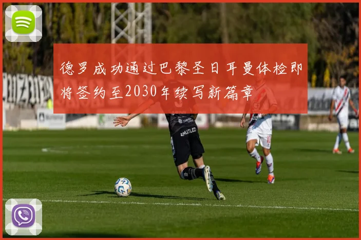 德罗成功通过巴黎圣日耳曼体检即将签约至2030年续写新篇章