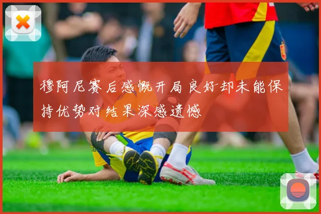 穆阿尼赛后感慨开局良好却未能保持优势对结果深感遗憾
