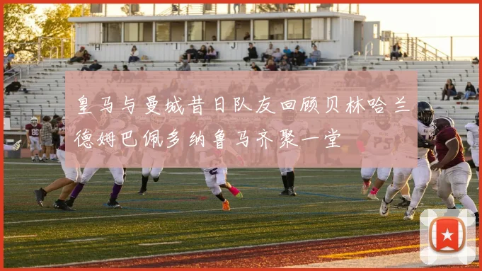 皇马与曼城昔日队友回顾贝林哈兰德姆巴佩多纳鲁马齐聚一堂