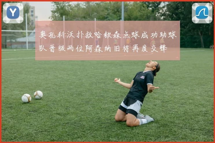 奥孔科沃扑救哈钦森点球成功助球队晋级两位阿森纳旧将再度交锋