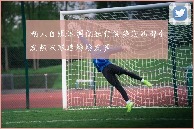 湖人自媒体调侃独行侠垫底西部引发热议球迷纷纷发声