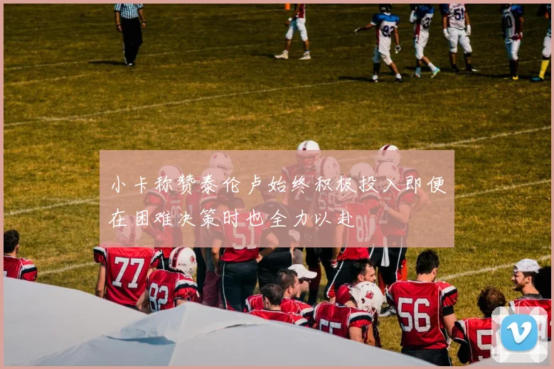 小卡称赞泰伦卢始终积极投入即便在困难决策时也全力以赴