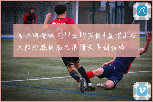 马卢阿奇砍下22分19篮板4盖帽山谷太阳险胜快船兄弟情深再创佳绩
