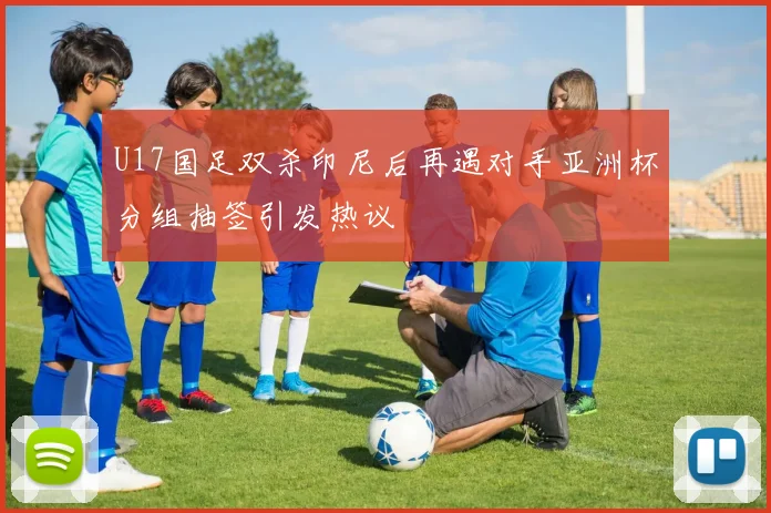 U17国足双杀印尼后再遇对手亚洲杯分组抽签引发热议