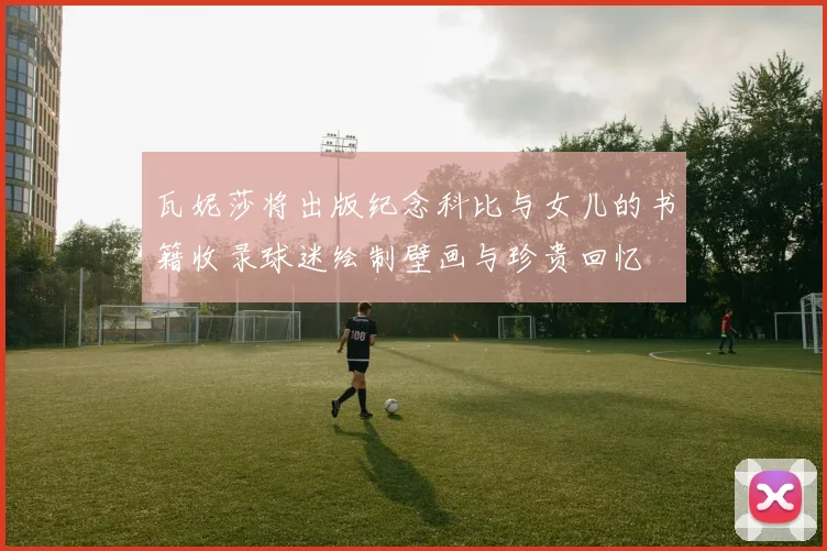 瓦妮莎将出版纪念科比与女儿的书籍收录球迷绘制壁画与珍贵回忆