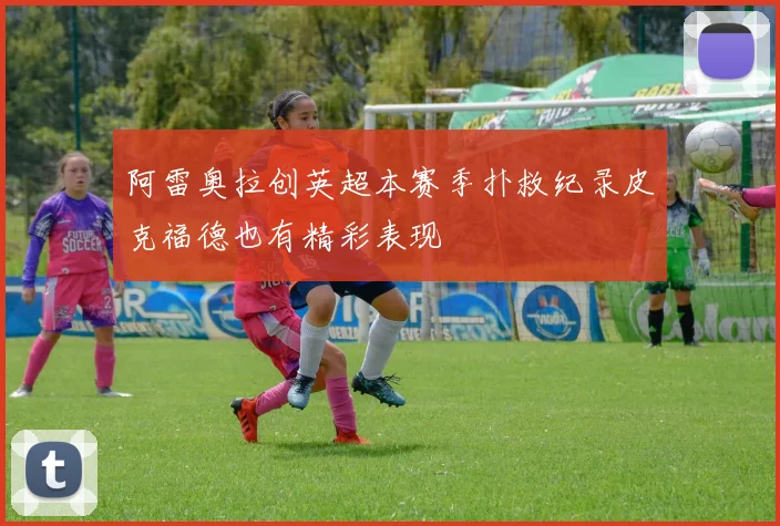 阿雷奥拉创英超本赛季扑救纪录皮克福德也有精彩表现