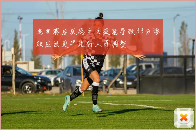 老里赛后反思主力疲惫导致33分惨败应该更早进行人员调整