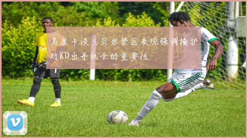 乌度卡谈戈贝尔禁区表现强调掩护对KD出手机会的重要性