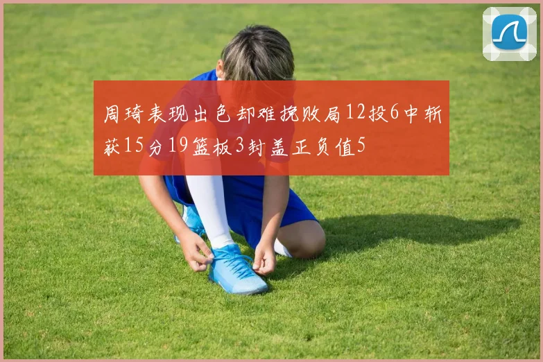 周琦表现出色却难挽败局12投6中斩获15分19篮板3封盖正负值5