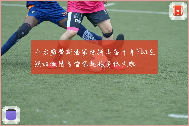 卡尔盛赞斯潘塞琼斯具备十年NBA生涯的激情与智慧超越身体天赋