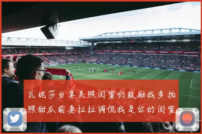 瓦妮莎分享美照闺蜜们鼓励我多拍照甜瓜前妻拉拉调侃我是你的闺蜜