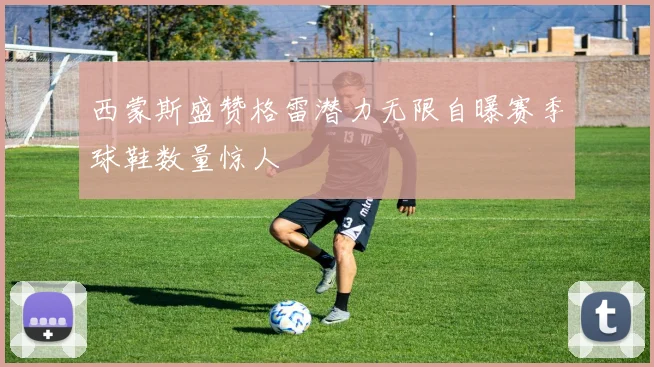 西蒙斯盛赞格雷潜力无限自曝赛季球鞋数量惊人