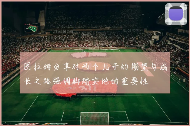 图拉姆分享对两个儿子的期望与成长之路强调脚踏实地的重要性