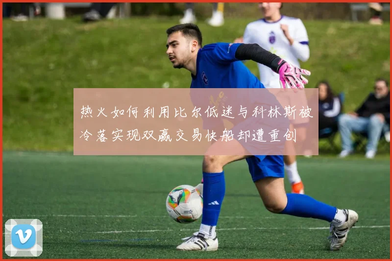 热火如何利用比尔低迷与科林斯被冷落实现双赢交易快船却遭重创