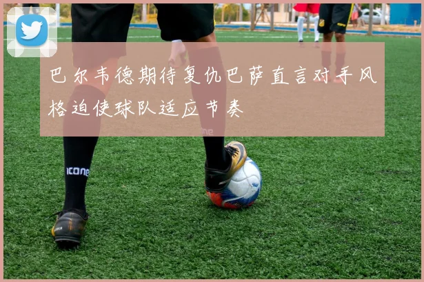 巴尔韦德期待复仇巴萨直言对手风格迫使球队适应节奏