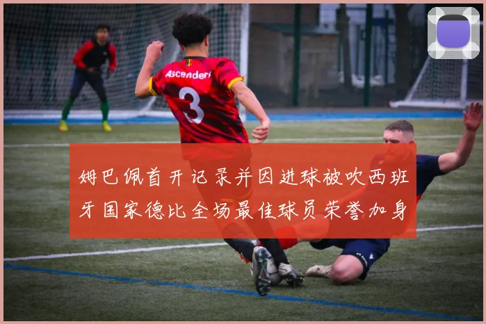 姆巴佩首开记录并因进球被吹西班牙国家德比全场最佳球员荣誉加身