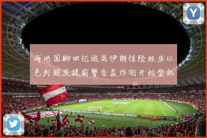 海地国脚回忆逃离伊朗惊险经历以色列朋友提前警告轰炸刚开始登机时刻