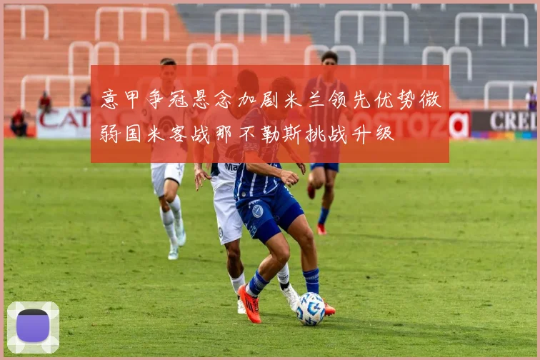 意甲争冠悬念加剧米兰领先优势微弱国米客战那不勒斯挑战升级