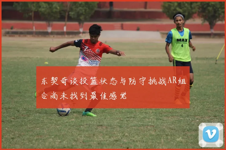 东契奇谈投篮状态与防守挑战AR组合尚未找到最佳感觉