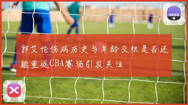 郭艾伦伤病历史与年龄交织是否还能重返CBA赛场引发关注