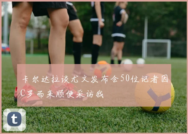 卡尔达拉谈尤文发布会50位记者因C罗而来顺便采访我