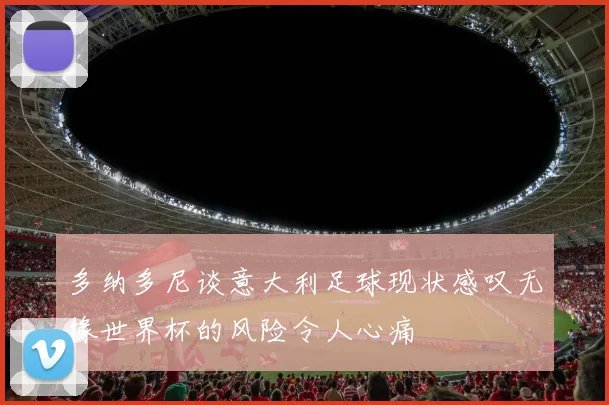 多纳多尼谈意大利足球现状感叹无缘世界杯的风险令人心痛