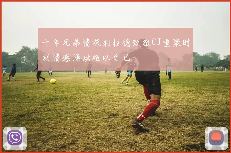 十年兄弟情深利拉德致敬CJ重聚时刻情感涌动难以自已