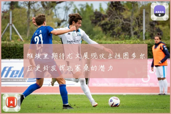 维埃里期待尤文展现攻击性图多尔应更好发挥孔塞桑的潜力